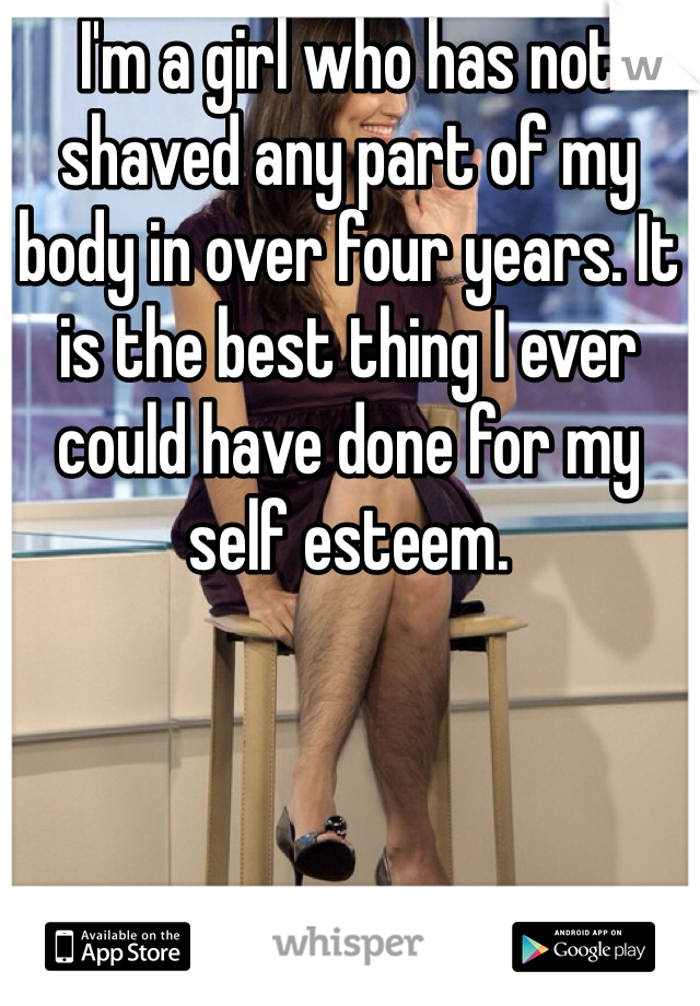 I'm a girl who has not shaved any part of my body in over four years. It is the best thing I ever could have done for my self esteem.