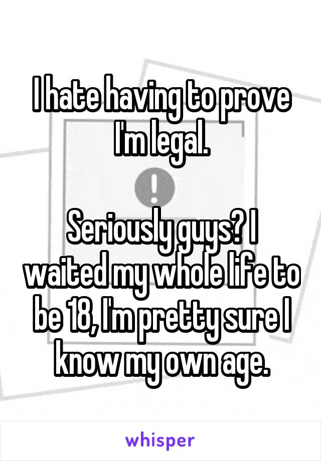 I hate having to prove I'm legal.

Seriously guys? I waited my whole life to be 18, I'm pretty sure I know my own age.