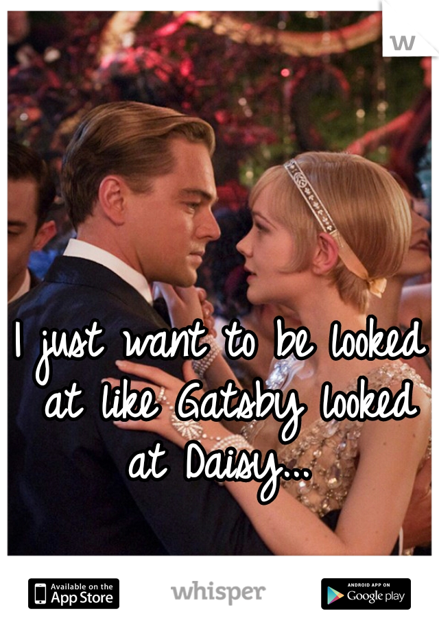 I just want to be looked at like Gatsby looked at Daisy... 