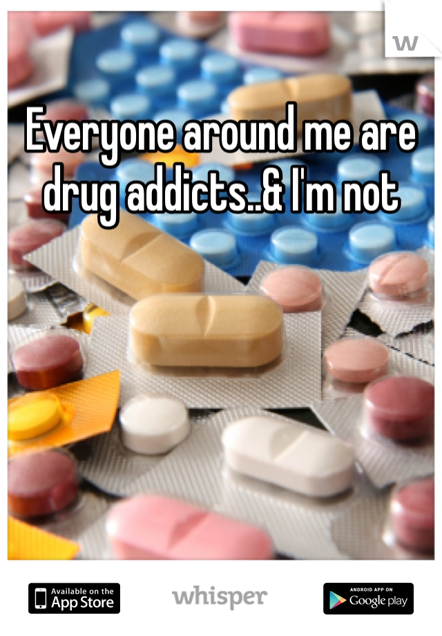 Everyone around me are drug addicts..& I'm not 