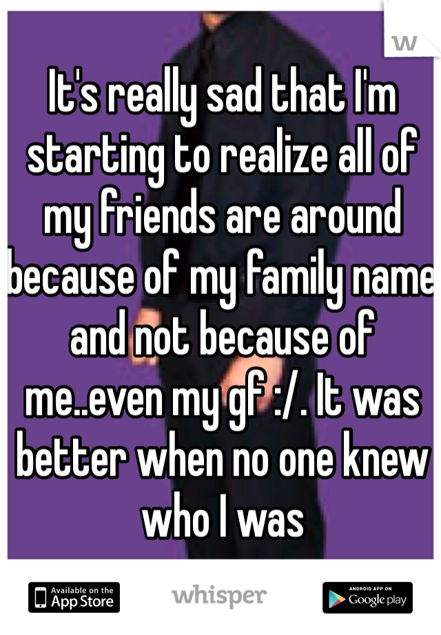 It's really sad that I'm starting to realize all of my friends are around because of my family name and not because of me..even my gf :/. It was better when no one knew who I was