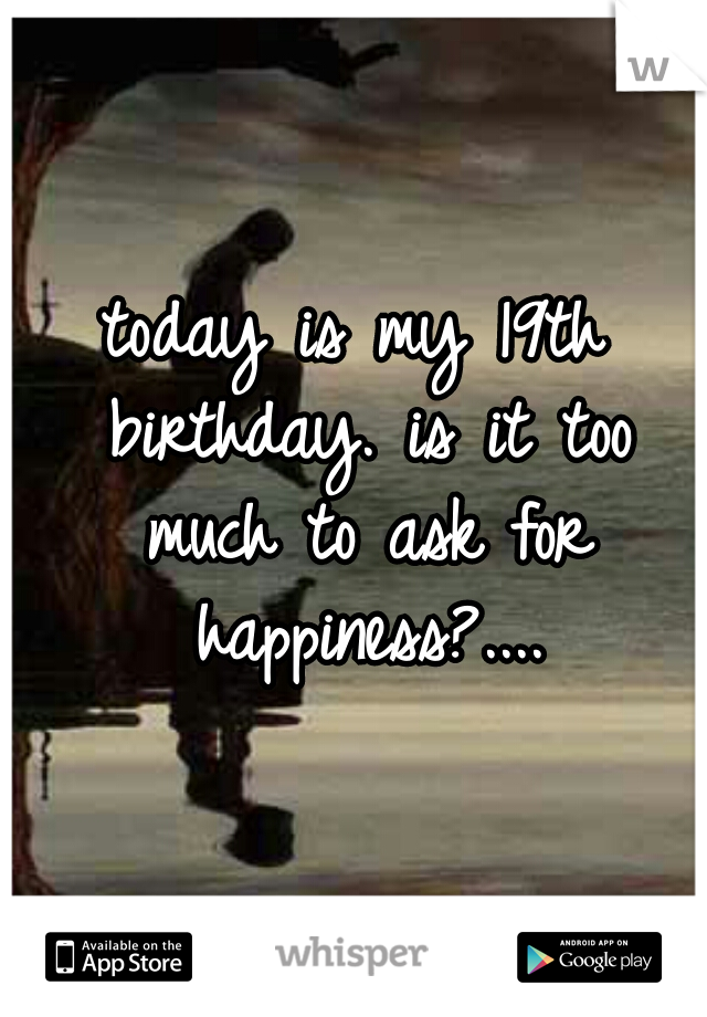 today is my 19th birthday. is it too much to ask for happiness?....