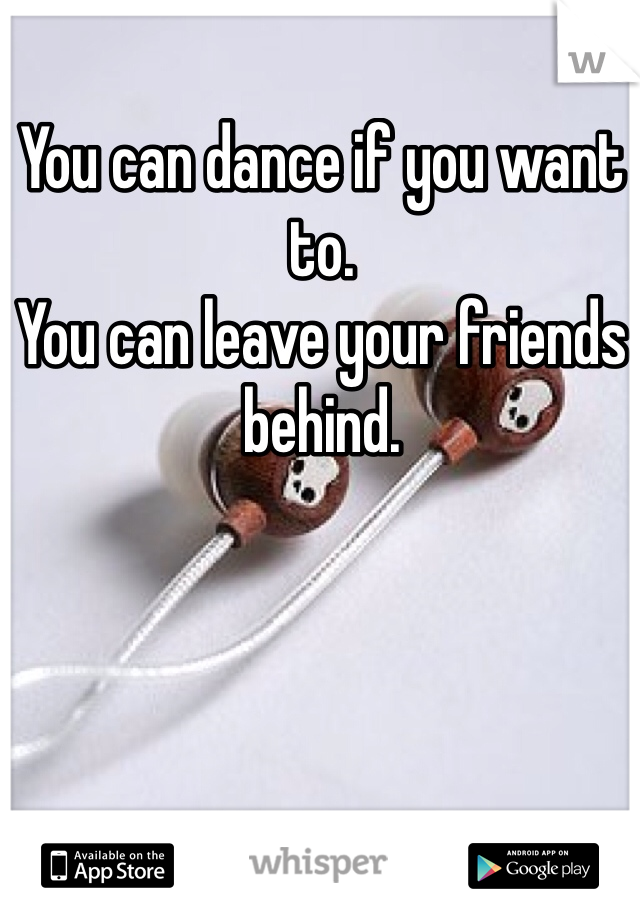 You can dance if you want to.
You can leave your friends behind.

