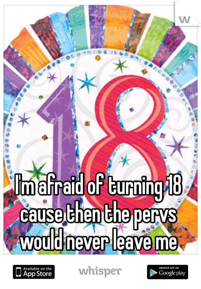 I'm afraid of turning 18 
cause then the pervs would never leave me alone
