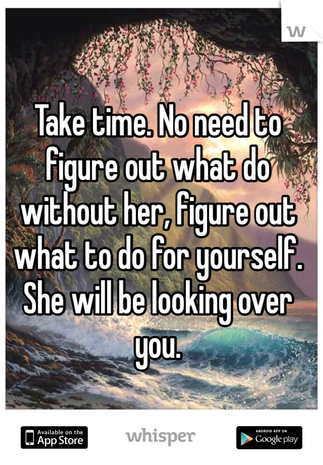 Take time. No need to figure out what do without her, figure out what to do for yourself. She will be looking over you. 