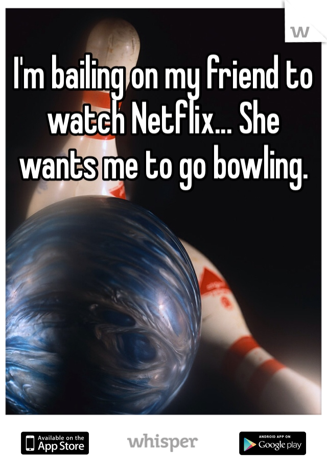 I'm bailing on my friend to watch Netflix... She wants me to go bowling. 