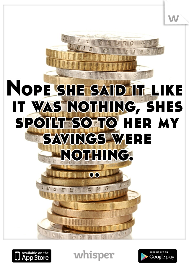 Nope she said it like it was nothing, shes spoilt so to her my savings were nothing...