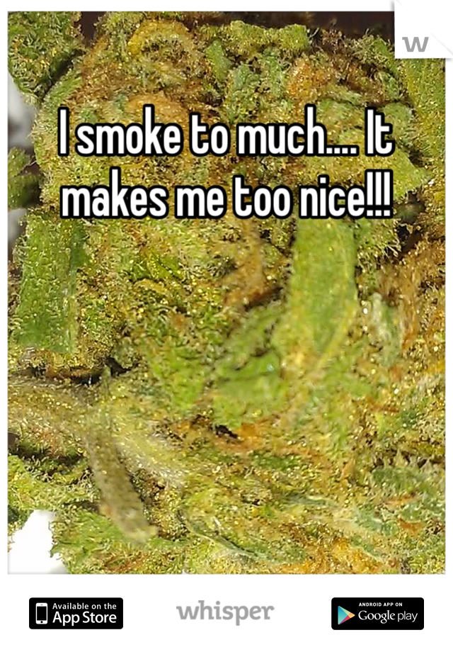 I smoke to much.... It makes me too nice!!!