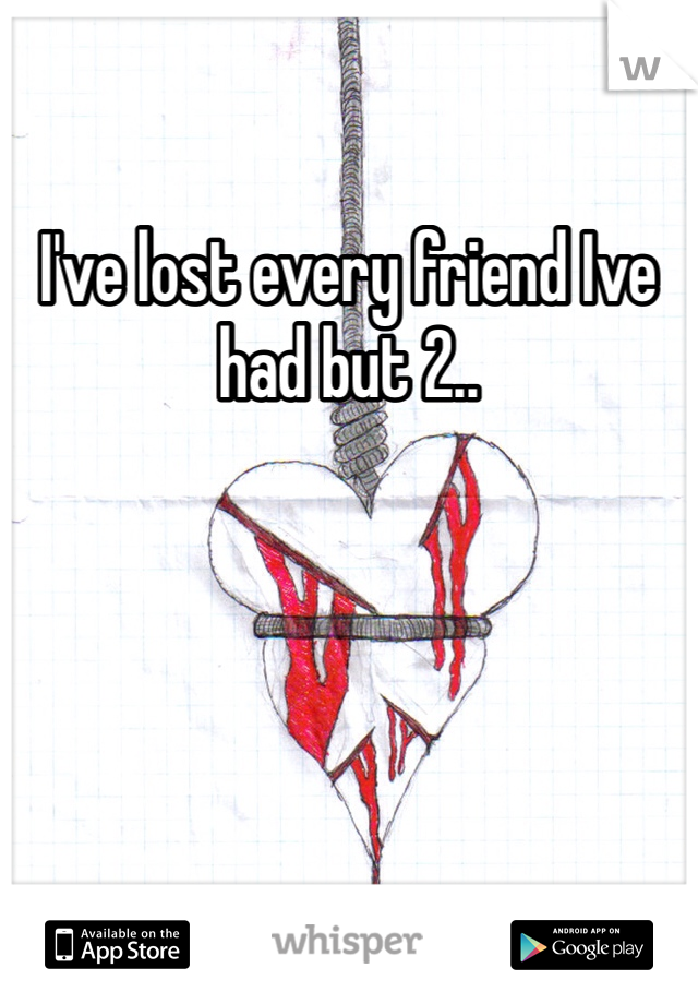 I've lost every friend Ive had but 2.. 