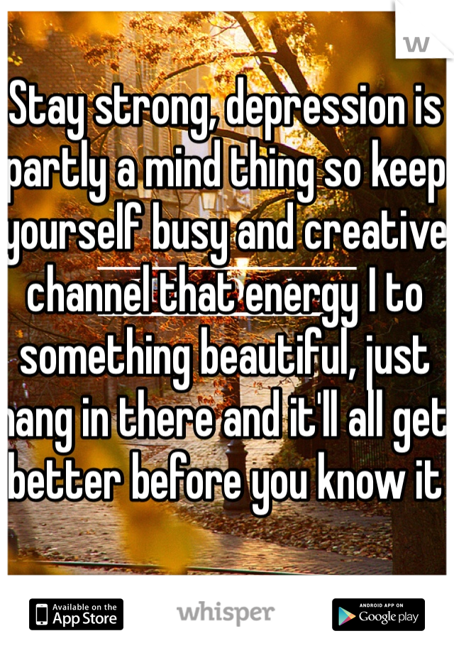 Stay strong, depression is partly a mind thing so keep yourself busy and creative channel that energy I to something beautiful, just hang in there and it'll all get better before you know it