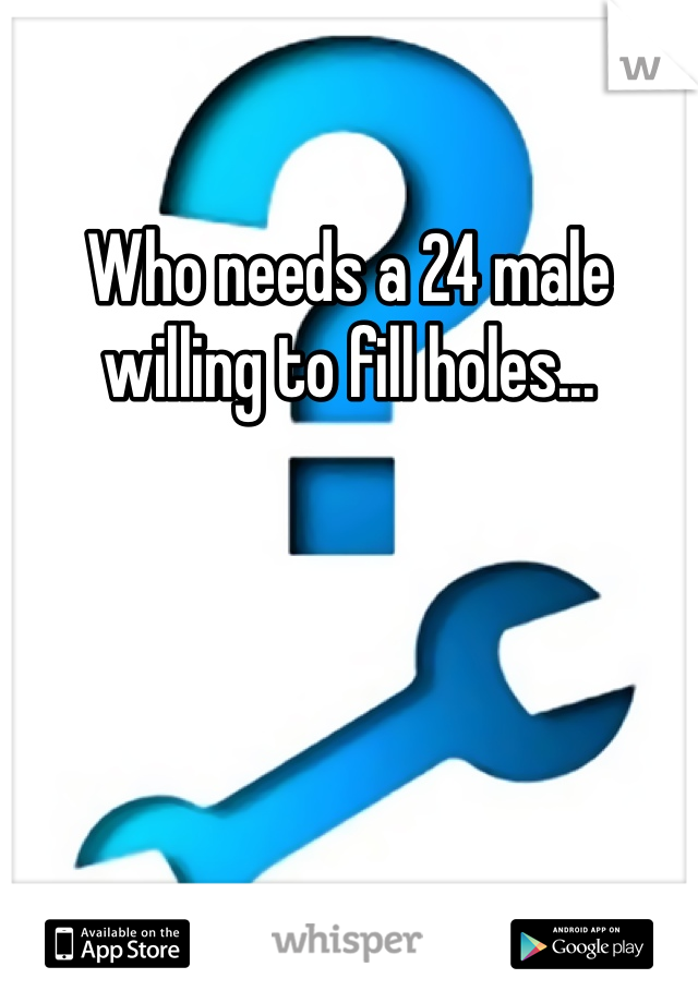 Who needs a 24 male willing to fill holes...
