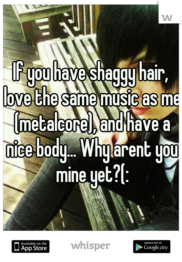 If you have shaggy hair, love the same music as me (metalcore), and have a nice body... Why arent you mine yet?(: