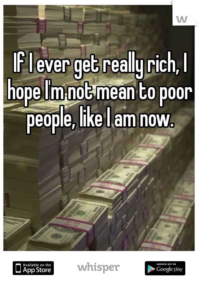 If I ever get really rich, I hope I'm not mean to poor people, like I am now. 