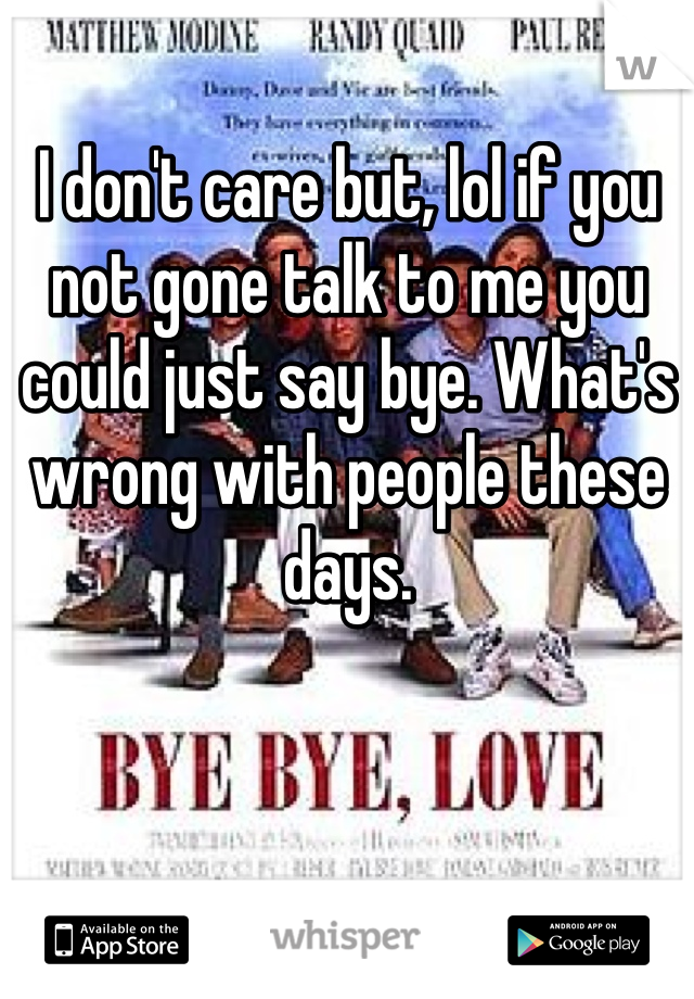 I don't care but, lol if you not gone talk to me you could just say bye. What's wrong with people these days. 