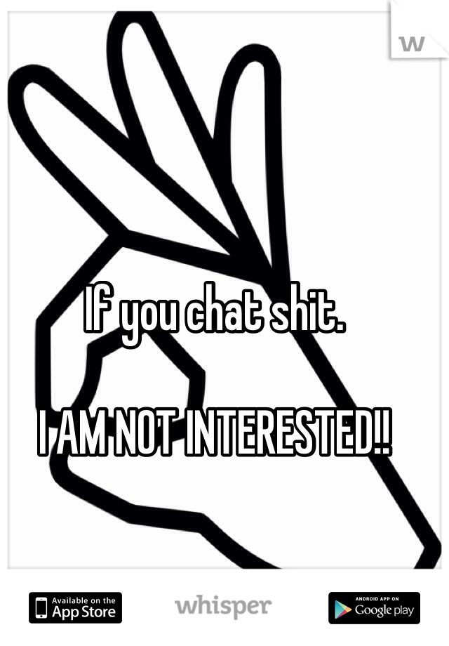 If you chat shit. 

I AM NOT INTERESTED!! 