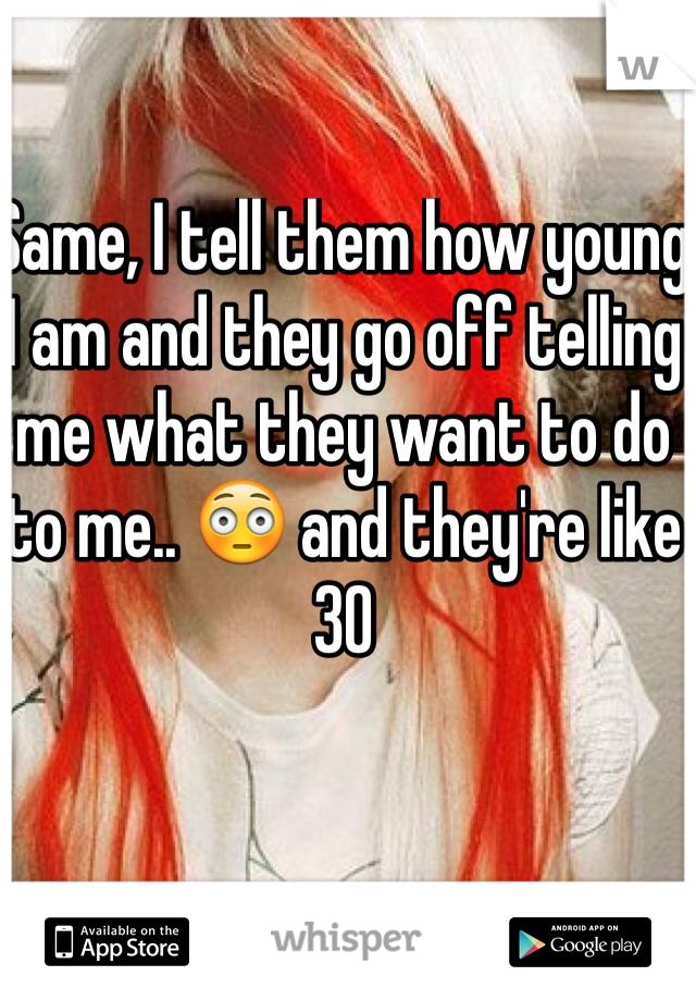 Same, I tell them how young I am and they go off telling me what they want to do to me.. 😳 and they're like 30
