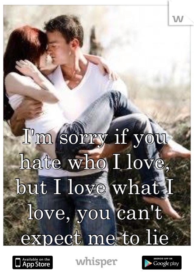 I'm sorry if you hate who I love, but I love what I love, you can't expect me to lie about how I feel