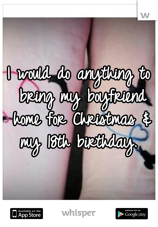 I would do anything to bring my boyfriend home for Christmas & my 18th birthday. 