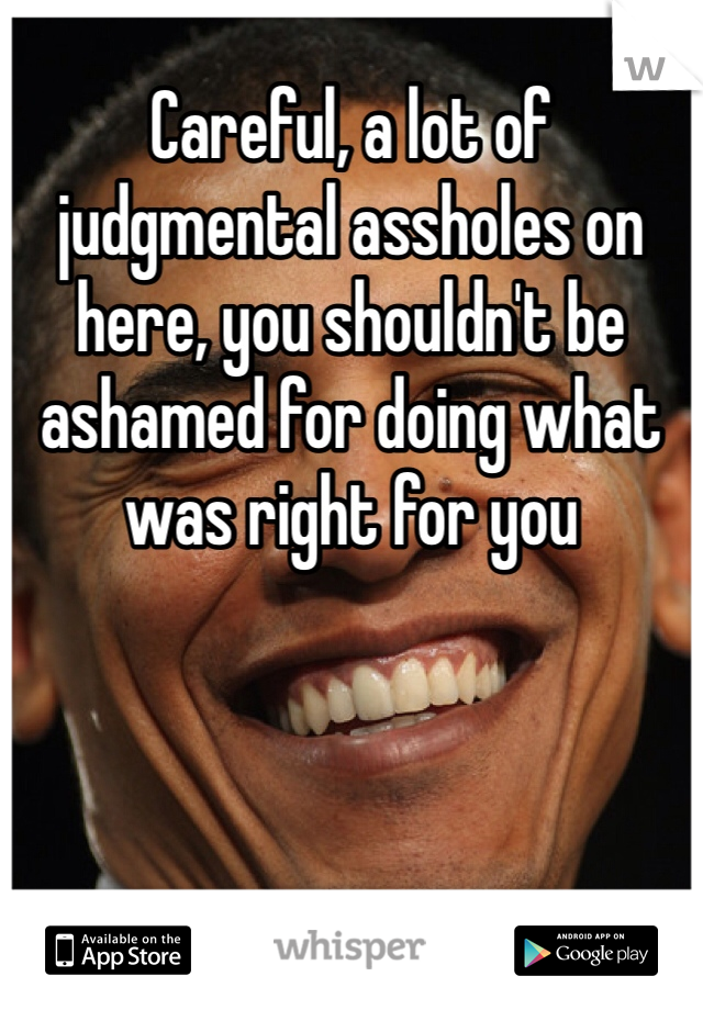 Careful, a lot of judgmental assholes on here, you shouldn't be ashamed for doing what was right for you 
