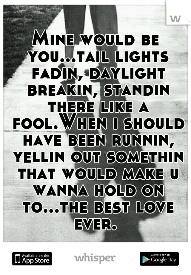 Mine would be you...tail lights fadin, daylight breakin, standin there like a fool.When i should have been runnin, yellin out somethin that would make u wanna hold on to...the best love ever. 