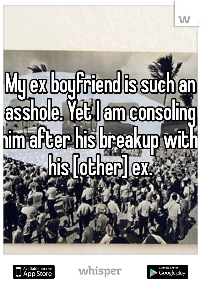 My ex boyfriend is such an asshole. Yet I am consoling him after his breakup with his [other] ex. 