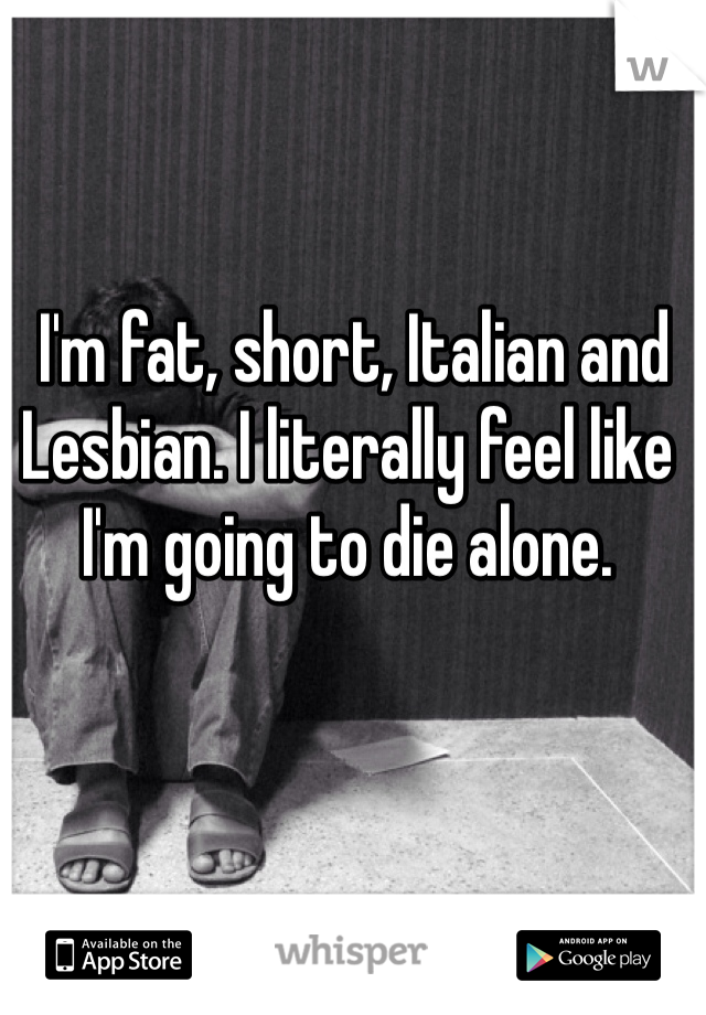  I'm fat, short, Italian and Lesbian. I literally feel like I'm going to die alone.