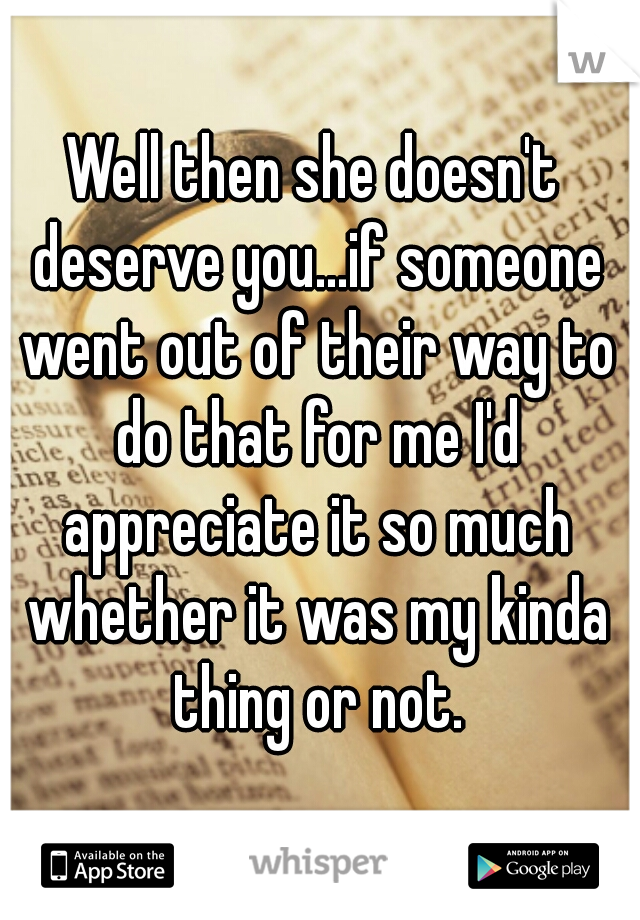 Well then she doesn't deserve you...if someone went out of their way to do that for me I'd appreciate it so much whether it was my kinda thing or not.