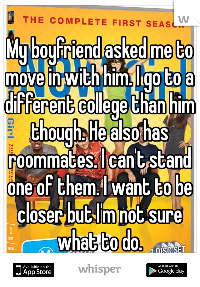 My boyfriend asked me to move in with him. I go to a different college than him though. He also has roommates. I can't stand one of them. I want to be closer but I'm not sure what to do.