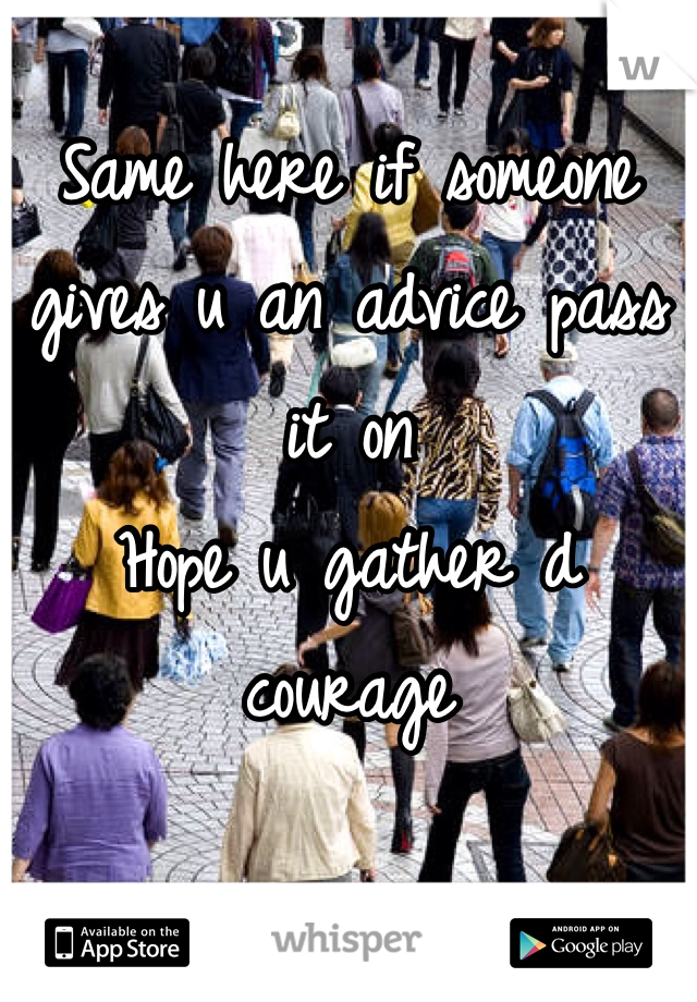 Same here if someone gives u an advice pass it on 
Hope u gather d courage 