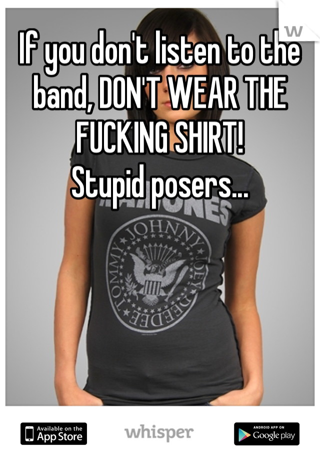 If you don't listen to the band, DON'T WEAR THE FUCKING SHIRT! 
Stupid posers...