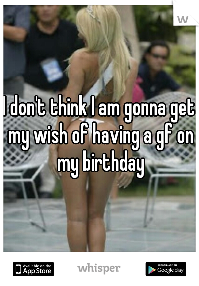 I don't think I am gonna get my wish of having a gf on my birthday