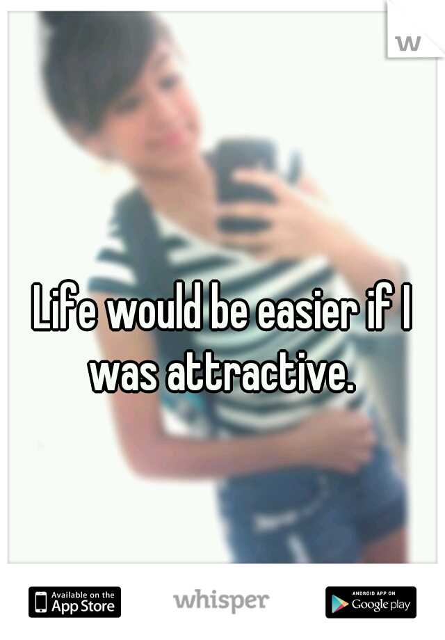Life would be easier if I was attractive. 