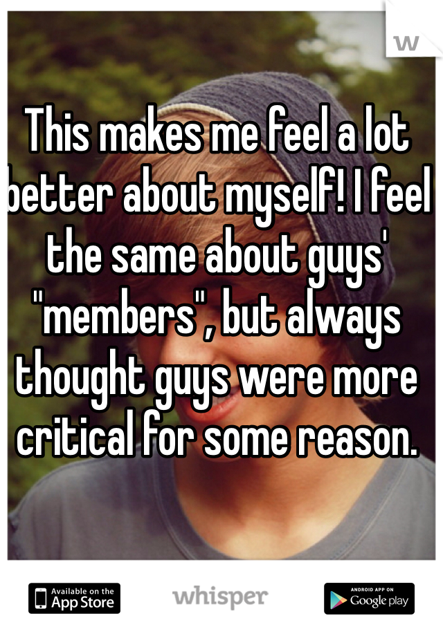 This makes me feel a lot better about myself! I feel the same about guys' "members", but always thought guys were more critical for some reason.