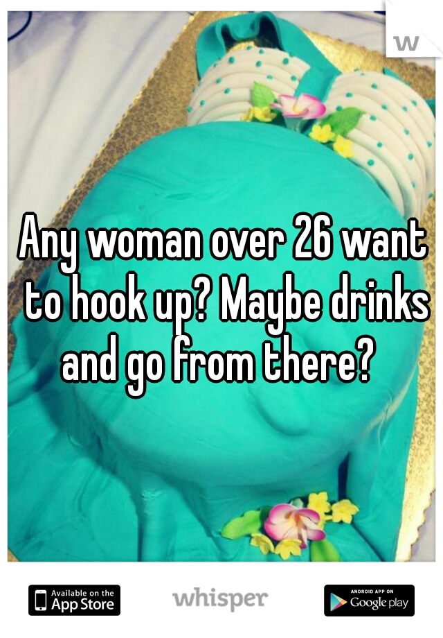 Any woman over 26 want to hook up? Maybe drinks and go from there?  