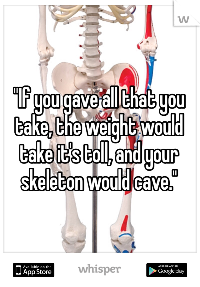 "If you gave all that you take, the weight would take it's toll, and your skeleton would cave."