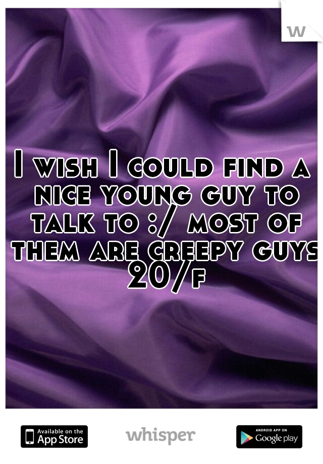 I wish I could find a nice young guy to talk to :/ most of them are creepy guys 20/f