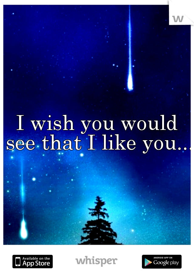 I wish you would see that I like you....