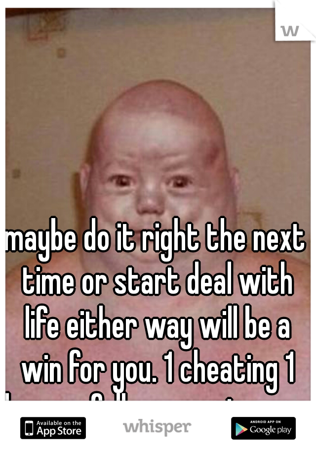 maybe do it right the next time or start deal with life either way will be a win for you. 1 cheating 1 honour full way. up to you. 