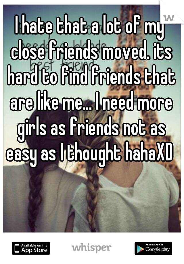 I hate that a lot of my close friends moved. its hard to find friends that are like me... I need more girls as friends not as easy as I thought hahaXD 