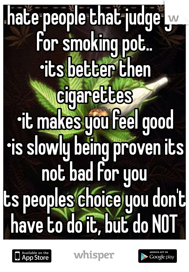 I hate people that judge you for smoking pot.. 
•its better then cigarettes 
•it makes you feel good
•is slowly being proven its not bad for you 
Its peoples choice you don't have to do it, but do NOT judge!