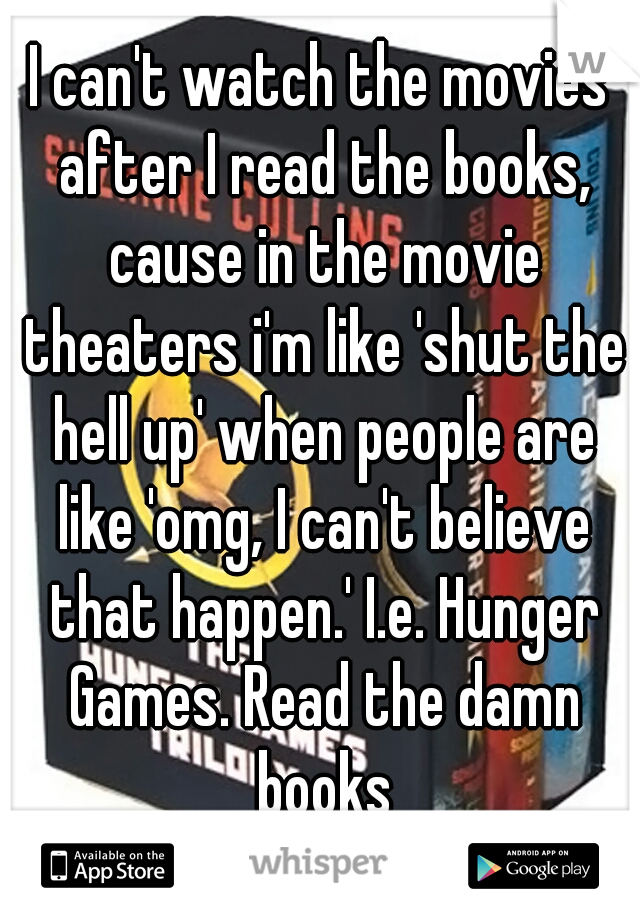 I can't watch the movies after I read the books, cause in the movie theaters i'm like 'shut the hell up' when people are like 'omg, I can't believe that happen.' I.e. Hunger Games. Read the damn books