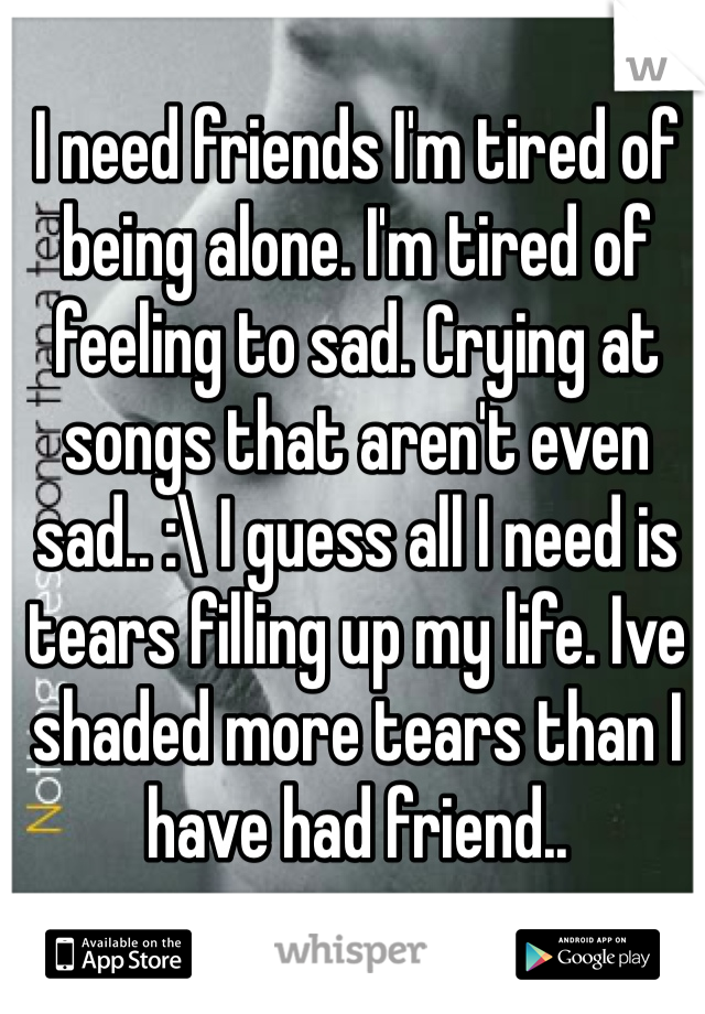 I need friends I'm tired of being alone. I'm tired of feeling to sad. Crying at songs that aren't even sad.. :\ I guess all I need is tears filling up my life. Ive shaded more tears than I have had friend.. 