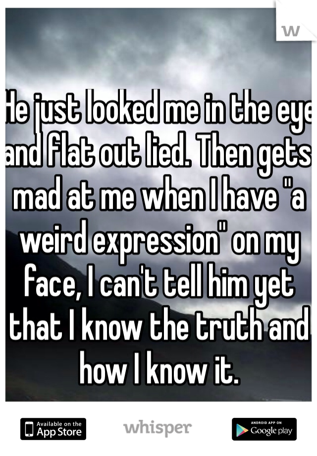 He just looked me in the eye and flat out lied. Then gets mad at me when I have "a weird expression" on my face, I can't tell him yet that I know the truth and how I know it.