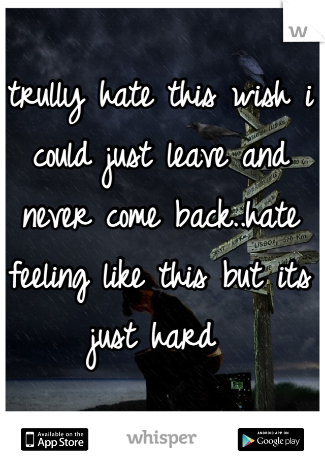 trully hate this wish i could just leave and never come back..hate feeling like this but its just hard 