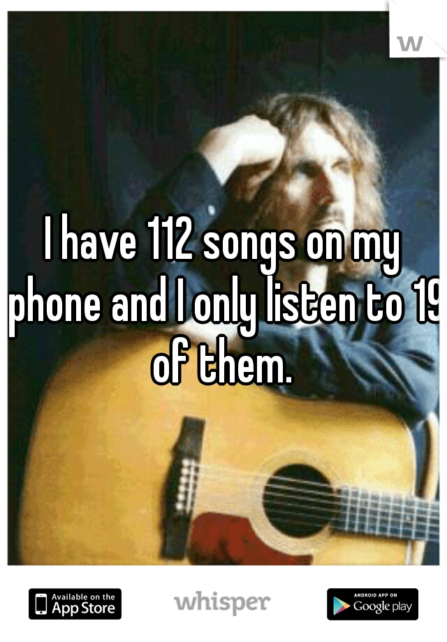 I have 112 songs on my phone and I only listen to 19 of them. 