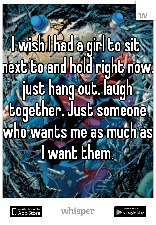 I wish I had a girl to sit next to and hold right now. just hang out. laugh together. Just someone who wants me as much as I want them.
