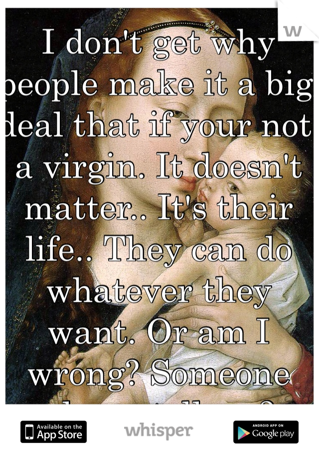 I don't get why people make it a big deal that if your not a virgin. It doesn't matter.. It's their life.. They can do whatever they want. Or am I wrong? Someone please tell me? 