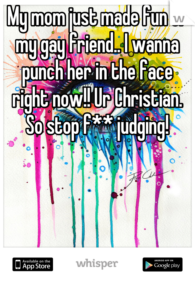 My mom just made fun of my gay friend.. I wanna punch her in the face right now!! Ur Christian. So stop f** judging!