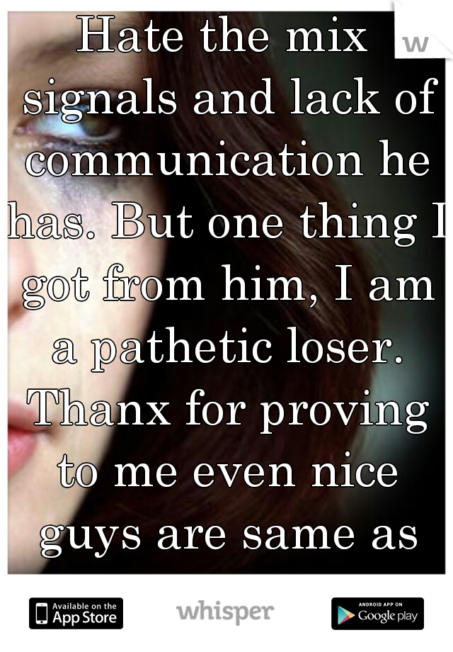 Hate the mix signals and lack of communication he has. But one thing I got from him, I am a pathetic loser. Thanx for proving to me even nice guys are same as all the assholes.