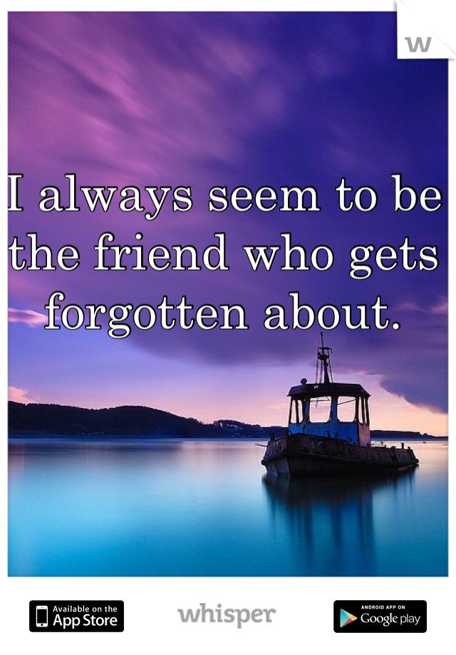 I always seem to be the friend who gets forgotten about. 
